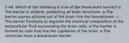 2-44. Which of the following is true of the blood-brain barrier? a.​The barrier is uniform, protecting all brain structures. b.​The barrier pumps glucose out of the brain into the bloodstream. c.​The barrier functions to regulate the chemical composition of the extracellular fluid surrounding the brain cells. d.​The barrier is formed by cells that line the capillaries of the brain. e.​The ventricles have a blood-brain barrier.