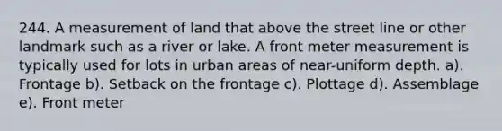 244. A measurement of land that above the street line or other landmark such as a river or lake. A front meter measurement is typically used for lots in urban areas of near-uniform depth. a). Frontage b). Setback on the frontage c). Plottage d). Assemblage e). Front meter