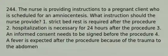 244. The nurse is providing instructions to a pregnant client who is scheduled for an amniocentesis. What instruction should the nurse provide? 1. strict bed rest is required after the procedure 2. hospitalization is necessary for 24 hours after the procedure 3. An informed consent needs to be signed before the procedure 4. A fever is expected after the procedure because of the trauma to the abdomen