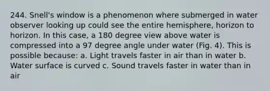 244. Snell's window is a phenomenon where submerged in water observer looking up could see the entire hemisphere, horizon to horizon. In this case, a 180 degree view above water is compressed into a 97 degree angle under water (Fig. 4). This is possible because: a. Light travels faster in air than in water b. Water surface is curved c. Sound travels faster in water than in air