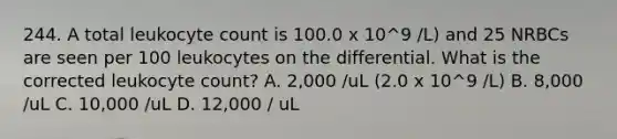 244. A total leukocyte count is 100.0 x 10^9 /L) and 25 NRBCs are seen per 100 leukocytes on the differential. What is the corrected leukocyte count? A. 2,000 /uL (2.0 x 10^9 /L) B. 8,000 /uL C. 10,000 /uL D. 12,000 / uL