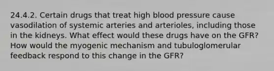 24.4.2. Certain drugs that treat high <a href='https://www.questionai.com/knowledge/kD0HacyPBr-blood-pressure' class='anchor-knowledge'>blood pressure</a> cause vasodilation of systemic arteries and arterioles, including those in the kidneys. What effect would these drugs have on the GFR? How would the myogenic mechanism and tubuloglomerular feedback respond to this change in the GFR?