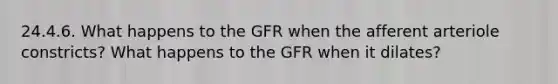 24.4.6. What happens to the GFR when the afferent arteriole constricts? What happens to the GFR when it dilates?