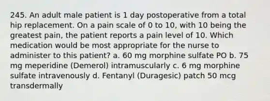 245. An adult male patient is 1 day postoperative from a total hip replacement. On a pain scale of 0 to 10, with 10 being the greatest pain, the patient reports a pain level of 10. Which medication would be most appropriate for the nurse to administer to this patient? a. 60 mg morphine sulfate PO b. 75 mg meperidine (Demerol) intramuscularly c. 6 mg morphine sulfate intravenously d. Fentanyl (Duragesic) patch 50 mcg transdermally