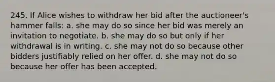 245. If Alice wishes to withdraw her bid after the auctioneer's hammer falls: a. she may do so since her bid was merely an invitation to negotiate. b. she may do so but only if her withdrawal is in writing. c. she may not do so because other bidders justifiably relied on her offer. d. she may not do so because her offer has been accepted.