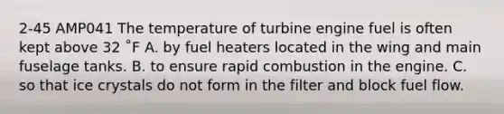 2-45 AMP041 The temperature of turbine engine fuel is often kept above 32 ˚F A. by fuel heaters located in the wing and main fuselage tanks. B. to ensure rapid combustion in the engine. C. so that ice crystals do not form in the filter and block fuel flow.