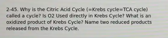 2-45. Why is the Citric Acid Cycle (=Krebs cycle=TCA cycle) called a cycle? Is O2 Used directly in Krebs Cycle? What is an oxidized product of Krebs Cycle? Name two reduced products released from the Krebs Cycle.