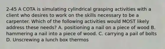 2-45 A COTA is simulating cylindrical grasping activities with a client who desires to work on the skills necessary to be a carpenter. Which of the following activities would MOST likely address these needs? A. positioning a nail on a piece of wood B. hammering a nail into a piece of wood. C. carrying a pail of bolts D. Unscrewing a lunch box thermos