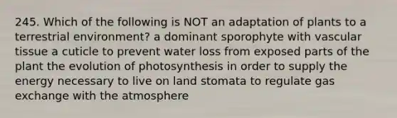 245. Which of the following is NOT an adaptation of plants to a terrestrial environment? a dominant sporophyte with vascular tissue a cuticle to prevent water loss from exposed parts of the plant the evolution of photosynthesis in order to supply the energy necessary to live on land stomata to regulate gas exchange with the atmosphere