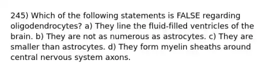 245) Which of the following statements is FALSE regarding oligodendrocytes? a) They line the fluid-filled ventricles of <a href='https://www.questionai.com/knowledge/kLMtJeqKp6-the-brain' class='anchor-knowledge'>the brain</a>. b) They are not as numerous as astrocytes. c) They are smaller than astrocytes. d) They form myelin sheaths around central <a href='https://www.questionai.com/knowledge/kThdVqrsqy-nervous-system' class='anchor-knowledge'>nervous system</a> axons.