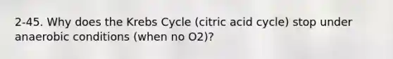 2-45. Why does the Krebs Cycle (citric acid cycle) stop under anaerobic conditions (when no O2)?