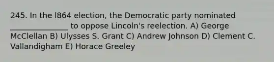 245. In the l864 election, the Democratic party nominated _______________ to oppose Lincoln's reelection. A) George McClellan B) Ulysses S. Grant C) Andrew Johnson D) Clement C. Vallandigham E) Horace Greeley