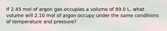 If 2.45 mol of argon gas occupies a volume of 89.0 L, what volume will 2.10 mol of argon occupy under the same conditions of temperature and pressure?