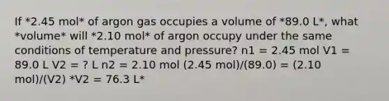 If *2.45 mol* of argon gas occupies a volume of *89.0 L*, what *volume* will *2.10 mol* of argon occupy under the same conditions of temperature and pressure? n1 = 2.45 mol V1 = 89.0 L V2 = ? L n2 = 2.10 mol (2.45 mol)/(89.0) = (2.10 mol)/(V2) *V2 = 76.3 L*