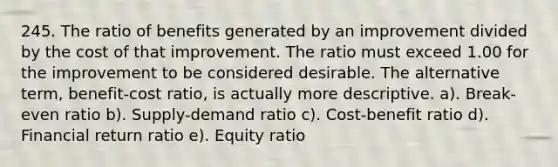 245. The ratio of benefits generated by an improvement divided by the cost of that improvement. The ratio must exceed 1.00 for the improvement to be considered desirable. The alternative term, benefit-cost ratio, is actually more descriptive. a). Break-even ratio b). Supply-demand ratio c). Cost-benefit ratio d). Financial return ratio e). Equity ratio