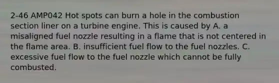 2-46 AMP042 Hot spots can burn a hole in the combustion section liner on a turbine engine. This is caused by A. a misaligned fuel nozzle resulting in a flame that is not centered in the flame area. B. insufficient fuel flow to the fuel nozzles. C. excessive fuel flow to the fuel nozzle which cannot be fully combusted.