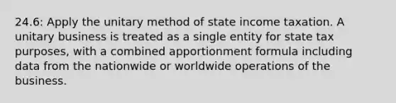 24.6: Apply the unitary method of state income taxation. A unitary business is treated as a single entity for state tax purposes, with a combined apportionment formula including data from the nationwide or worldwide operations of the business.