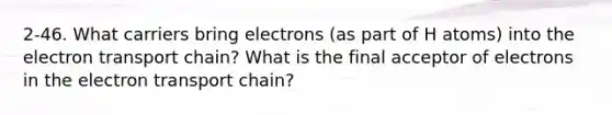 2-46. What carriers bring electrons (as part of H atoms) into the electron transport chain? What is the final acceptor of electrons in the electron transport chain?