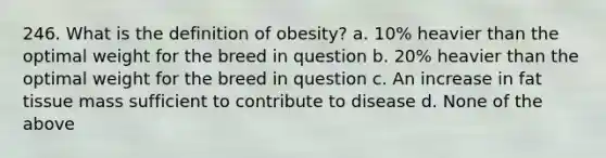 246. What is the definition of obesity? a. 10% heavier than the optimal weight for the breed in question b. 20% heavier than the optimal weight for the breed in question c. An increase in fat tissue mass sufficient to contribute to disease d. None of the above