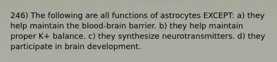 246) The following are all functions of astrocytes EXCEPT: a) they help maintain the blood-brain barrier. b) they help maintain proper K+ balance. c) they synthesize neurotransmitters. d) they participate in brain development.