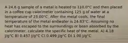 A 24.6 g sample of a metal is heated to 110.0°C and then placed in a coffee cup calorimeter containing 125 g of water at a temperature of 23.00°C. After the metal cools, the final temperature of the metal andwater is 24.83°C. Assuming no heat has escaped to the surroundings or been absorbed by the calorimeter, calculate the specific heat of the metal. A) 4.18 J/g°C B) 0.457 J/g°C C) 0.499 J/g°C D) 1.00 J/g°C