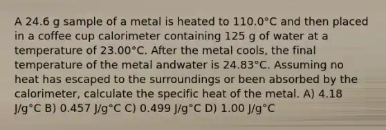 A 24.6 g sample of a metal is heated to 110.0°C and then placed in a coffee cup calorimeter containing 125 g of water at a temperature of 23.00°C. After the metal cools, the final temperature of the metal andwater is 24.83°C. Assuming no heat has escaped to the surroundings or been absorbed by the calorimeter, calculate the specific heat of the metal. A) 4.18 J/g°C B) 0.457 J/g°C C) 0.499 J/g°C D) 1.00 J/g°C