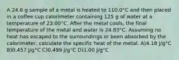 A 24.6 g sample of a metal is heated to 110.0°C and then placed in a coffee cup calorimeter containing 125 g of water at a temperature of 23.00°C. After the metal cools, the final temperature of the metal and water is 24.83°C. Assuming no heat has escaped to the surroundings or been absorbed by the calorimeter, calculate the specific heat of the metal. A)4.18 J/g°C B)0.457 J/g°C C)0.499 J/g°C D)1.00 J/g°C