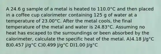 A 24.6 g sample of a metal is heated to 110.0°C and then placed in a coffee cup calorimeter containing 125 g of water at a temperature of 23.00°C. After the metal cools, the final temperature of the metal and water is 24.83°C. Assuming no heat has escaped to the surroundings or been absorbed by the calorimeter, calculate the specific heat of the metal. A)4.18 J/g°C B)0.457 J/g°C C)0.499 J/g°C D)1.00 J/g°C