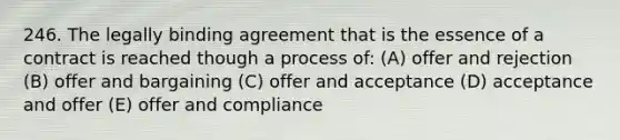 246. The legally binding agreement that is the essence of a contract is reached though a process of: (A) offer and rejection (B) offer and bargaining (C) offer and acceptance (D) acceptance and offer (E) offer and compliance