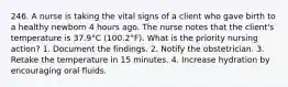 246. A nurse is taking the vital signs of a client who gave birth to a healthy newborn 4 hours ago. The nurse notes that the client's temperature is 37.9°C (100.2°F). What is the priority nursing action? 1. Document the findings. 2. Notify the obstetrician. 3. Retake the temperature in 15 minutes. 4. Increase hydration by encouraging oral fluids.