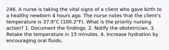 246. A nurse is taking the vital signs of a client who gave birth to a healthy newborn 4 hours ago. The nurse notes that the client's temperature is 37.9°C (100.2°F). What is the priority nursing action? 1. Document the findings. 2. Notify the obstetrician. 3. Retake the temperature in 15 minutes. 4. Increase hydration by encouraging oral fluids.