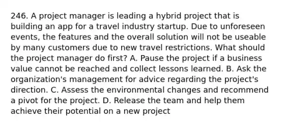 246. A project manager is leading a hybrid project that is building an app for a travel industry startup. Due to unforeseen events, the features and the overall solution will not be useable by many customers due to new travel restrictions. What should the project manager do first? A. Pause the project if a business value cannot be reached and collect lessons learned. B. Ask the organization's management for advice regarding the project's direction. C. Assess the environmental changes and recommend a pivot for the project. D. Release the team and help them achieve their potential on a new project