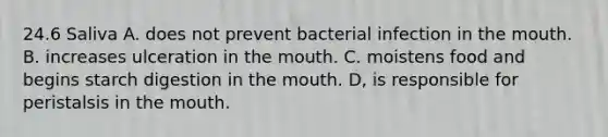 24.6 Saliva A. does not prevent bacterial infection in the mouth. B. increases ulceration in the mouth. C. moistens food and begins starch digestion in the mouth. D, is responsible for peristalsis in the mouth.