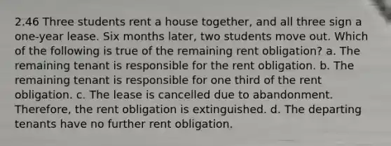 2.46 Three students rent a house together, and all three sign a one-year lease. Six months later, two students move out. Which of the following is true of the remaining rent obligation? a. The remaining tenant is responsible for the rent obligation. b. The remaining tenant is responsible for one third of the rent obligation. c. The lease is cancelled due to abandonment. Therefore, the rent obligation is extinguished. d. The departing tenants have no further rent obligation.