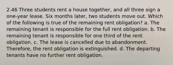 2.46 Three students rent a house together, and all three sign a one-year lease. Six months later, two students move out. Which of the following is true of the remaining rent obligation? a. The remaining tenant is responsible for the full rent obligation. b. The remaining tenant is responsible for one third of the rent obligation. c. The lease is cancelled due to abandonment. Therefore, the rent obligation is extinguished. d. The departing tenants have no further rent obligation.