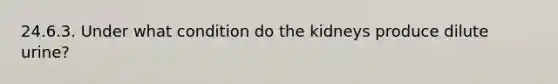 24.6.3. Under what condition do the kidneys produce dilute urine?