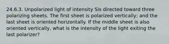 24.6.3. Unpolarized light of intensity Sis directed toward three polarizing sheets. The first sheet is polarized vertically; and the last sheet is oriented horizontally. If the middle sheet is also oriented vertically, what is the intensity of the light exiting the last polarizer?