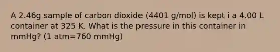 A 2.46g sample of carbon dioxide (4401 g/mol) is kept i a 4.00 L container at 325 K. What is the pressure in this container in mmHg? (1 atm=760 mmHg)