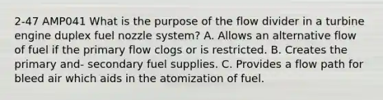 2-47 AMP041 What is the purpose of the flow divider in a turbine engine duplex fuel nozzle system? A. Allows an alternative flow of fuel if the primary flow clogs or is restricted. B. Creates the primary and- secondary fuel supplies. C. Provides a flow path for bleed air which aids in the atomization of fuel.