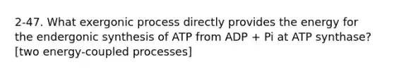 2-47. What exergonic process directly provides the energy for the endergonic synthesis of ATP from ADP + Pi at ATP synthase? [two energy-coupled processes]