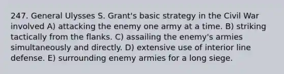 247. General Ulysses S. Grant's basic strategy in the Civil War involved A) attacking the enemy one army at a time. B) striking tactically from the flanks. C) assailing the enemy's armies simultaneously and directly. D) extensive use of interior line defense. E) surrounding enemy armies for a long siege.