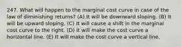 247. What will happen to the marginal cost curve in case of the law of diminishing returns? (A) It will be downward sloping. (B) It will be upward sloping. (C) It will cause a shift in the marginal cost curve to the right. (D) It will make the cost curve a horizontal line. (E) It will make the cost curve a vertical line.