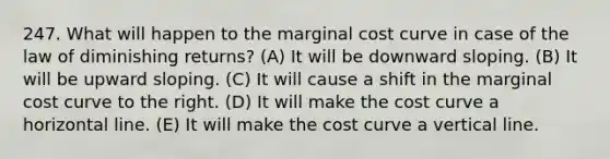 247. What will happen to the marginal cost curve in case of the law of diminishing returns? (A) It will be downward sloping. (B) It will be upward sloping. (C) It will cause a shift in the marginal cost curve to the right. (D) It will make the cost curve a horizontal line. (E) It will make the cost curve a vertical line.