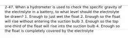 2-47. When a hydrometer is used to check the specific gravity of the electrolyte in a battery, to what level should the electrolyte be drawn? 1. Enough to just wet the float 2. Enough so the float will rise without entering the suction bulb 3. Enough so the top one-third of the float will rise into the suction bulb 4. Enough so the float is completely covered by the electrolyte