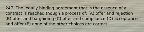 247. The legally binding agreement that is the essence of a contract is reached though a process of: (A) offer and rejection (B) offer and bargaining (C) offer and compliance (D) acceptance and offer (E) none of the other choices are correct