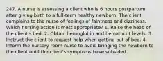 247. A nurse is assessing a client who is 6 hours postpartum after giving birth to a full-term healthy newborn. The client complains to the nurse of feelings of faintness and dizziness. Which nursing action is most appropriate? 1. Raise the head of the client's bed. 2. Obtain hemoglobin and hematocrit levels. 3. Instruct the client to request help when getting out of bed. 4. Inform the nursery room nurse to avoid bringing the newborn to the client until the client's symptoms have subsided.