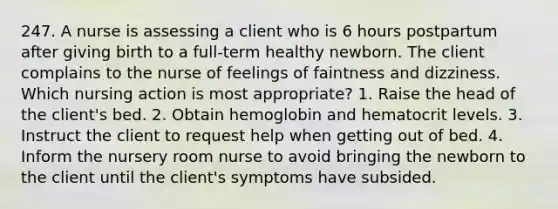 247. A nurse is assessing a client who is 6 hours postpartum after giving birth to a full-term healthy newborn. The client complains to the nurse of feelings of faintness and dizziness. Which nursing action is most appropriate? 1. Raise the head of the client's bed. 2. Obtain hemoglobin and hematocrit levels. 3. Instruct the client to request help when getting out of bed. 4. Inform the nursery room nurse to avoid bringing the newborn to the client until the client's symptoms have subsided.