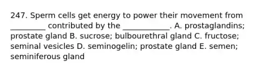 247. Sperm cells get energy to power their movement from _________ contributed by the ____________. A. prostaglandins; prostate gland B. sucrose; bulbourethral gland C. fructose; seminal vesicles D. seminogelin; prostate gland E. semen; seminiferous gland