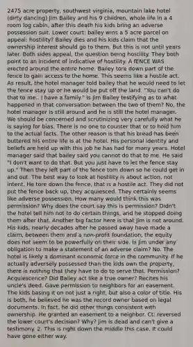 2475 acre property, southwest virginia, mountain lake hotel (dirty dancing) Jim Bailey and his 9 children, whole life in a 4 room log cabin, after this death his kids bring an adverse possession suit. Lower court: bailey wins a 5 acre parcel on appeal: hostility? Bailey dies and his kids claim that the ownership interest should go to them. But this is not until years later. Both sides appeal, the question being hostility. They both point to an incident of indicative of hostility. A fENCE WAS erected around the entire home. Bailey tore down part of the fence to gain access to the home. This seems like a hostile act. As result, the hotel manager told bailey that he would need to let the fence stay up or he would be put off the land. "You can't do that to me.. I have a family." Is Jim Bailey testifying as to what happened in that conversation between the two of them? No, the hotel manager is still around and he is still the hotel manager. We should be concerned and scrutinizing very carefully what he is saying for bias. There is no one to counter that or to hold him to the actual facts. The other reason is that his bread has been buttered his entire life is at the hotel. His personal identity and beliefs are held up with this job he has had for many years. Hotel manager said that bailey said you cannot do that to me. He said "I don't want to do that. But you just have to let the fence stay up." Then they left part of the fence torn down so he could get in and out. The best way to look at hostility is about action, not intent. He tore down the fence, that is a hostile act. They did not put the fence back up, they acquiesced. They certainly seems like adverse possession. How many would think this was permission? Why does the court say this is permission? Didn't the hotel tell him not to do certain things, and he stopped doing them after that. Another big factor here is that Jim is not around. His kids, nearly decades after he passed away have made a claim, between them and a non-profit foundation, the equity does not seem to be powerfully on their side. Is Jim under any obligation to make a statement of an adverse claim? No. The hotel is likely a dominant economic force in the community. If he actually adversely possessed than the kids own the property, there is nothing that they have to do to serve that. Permission? Acquiescence? Did Bailey act like a true owner? Recites his uncle's deed. Gave permission to neighbors for an easement. The kids basing it on not just a right, but also a color of title. His is both, he believed he was the record owner based on legal documents. In fact, he did other things consistent with ownership. He granted an easement to a neighbor. Ct: reversed the lower court's decision? Why? Jim is dead and can't give a testimony. 2. This is right down the middle this case. It could have gone either way.