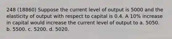 248 (18860) Suppose the current level of output is 5000 and the elasticity of output with respect to capital is 0.4. A 10% increase in capital would increase the current level of output to a. 5050. b. 5500. c. 5200. d. 5020.